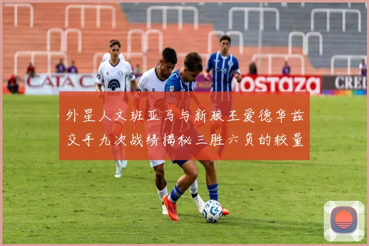 外星人文班亚马与新狼王爱德华兹交手九次战绩揭秘三胜六负的较量分析