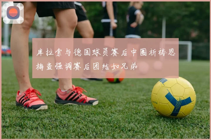库拉索与德国球员赛后中圈祈祷恩梅查强调赛后团结如兄弟