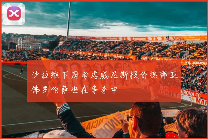 沙拉维下周考虑威尼斯报价热那亚佛罗伦萨也在争夺中