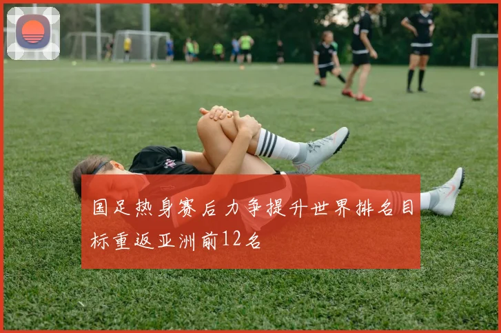 国足热身赛后力争提升世界排名目标重返亚洲前12名