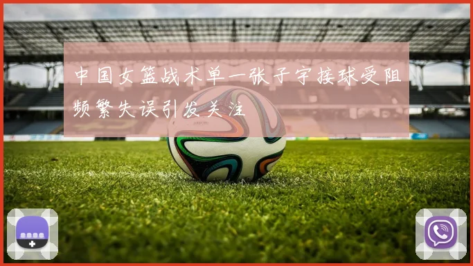 中国女篮战术单一张子宇接球受阻频繁失误引发关注