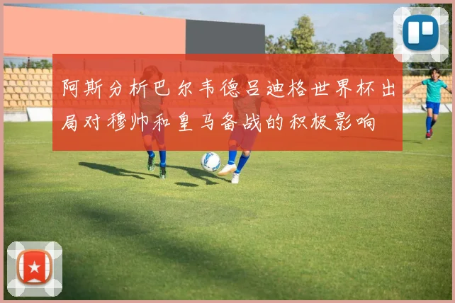 阿斯分析巴尔韦德吕迪格世界杯出局对穆帅和皇马备战的积极影响