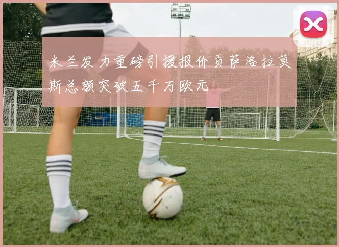 米兰发力重磅引援报价贡萨洛拉莫斯总额突破五千万欧元
