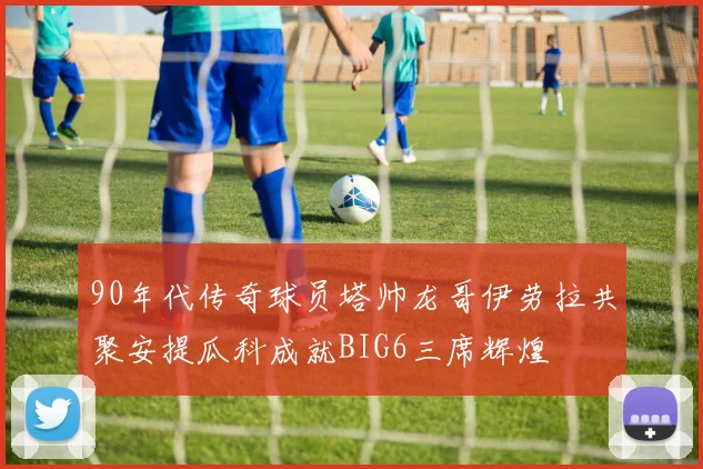 90年代传奇球员塔帅龙哥伊劳拉共聚安提瓜科成就BIG6三席辉煌