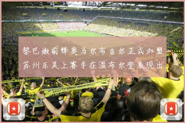 黎巴嫩前锋奥马尔布吉尔正式加盟苏州东吴上赛季在温布尔登表现出色