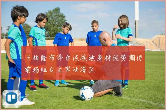 卡梅隆布泽尔谈埃迪身材优势期待前场组合主宰油漆区