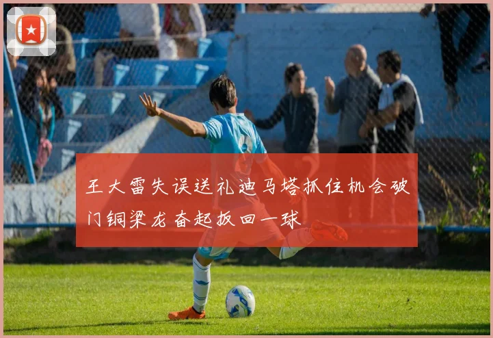 王大雷失误送礼迪马塔抓住机会破门铜梁龙奋起扳回一球