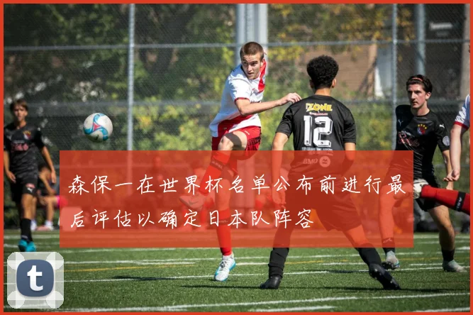 森保一在世界杯名单公布前进行最后评估以确定日本队阵容